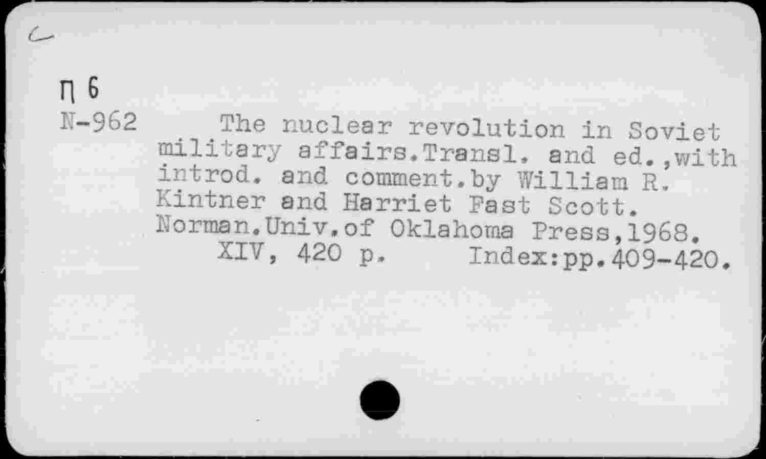 ﻿n 6
N-962 The nuclear revolution in Soviet military affairs.Transl. and ed.,with introd. and comment.by William R. Kintner and Harriet Fast Scott. Norman.Univ.of Oklahoma Press,1968.
XIV, 420 p. Index:pp.409-420.